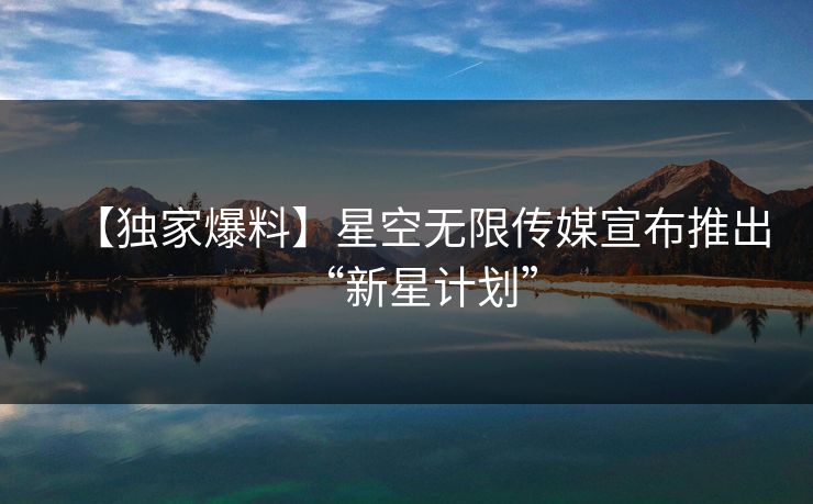 【独家爆料】星空无限传媒宣布推出“新星计划”