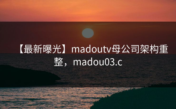 【最新曝光】madoutv母公司架构重整，madou03.c