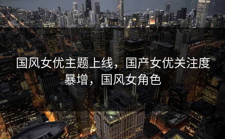 国风女优主题上线,国产女优关注度暴增,国风女角色 国风女优主题上线,国产女优关注度暴增,国风女角色