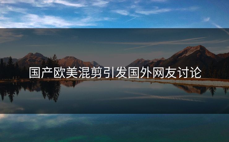 国产欧美混剪引发国外网友讨论