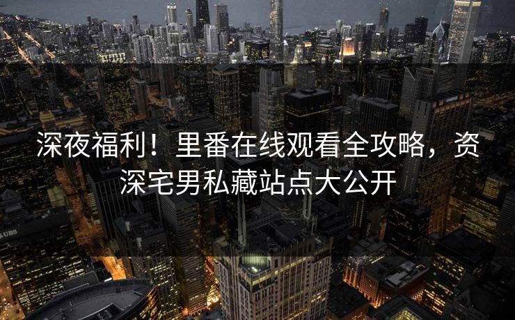 深夜福利！里番在线观看全攻略，资深宅男私藏站点大公开
