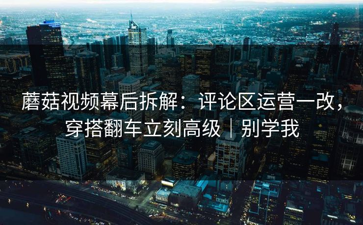 蘑菇视频幕后拆解：评论区运营一改，穿搭翻车立刻高级｜别学我