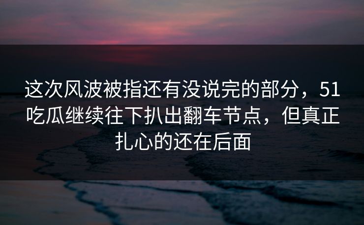 这次风波被指还有没说完的部分，51吃瓜继续往下扒出翻车节点，但真正扎心的还在后面