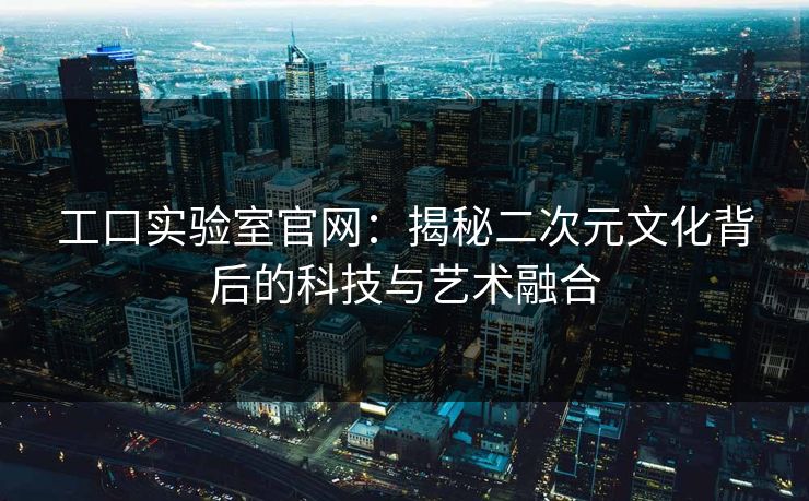 工口实验室官网：揭秘二次元文化背后的科技与艺术融合