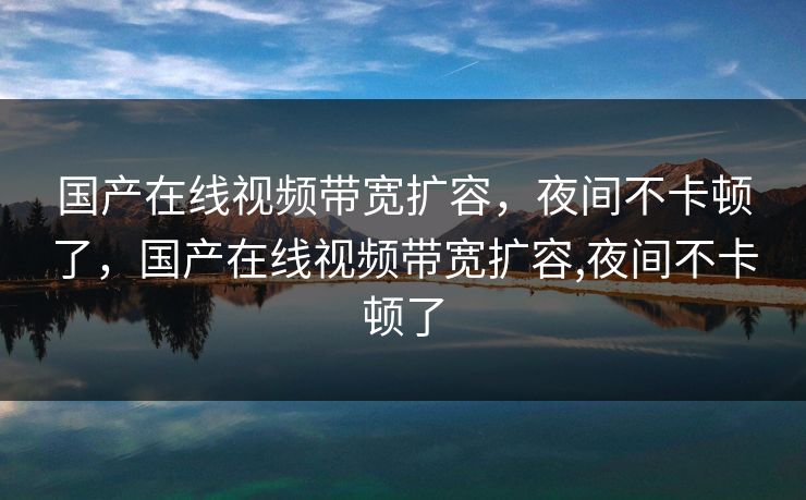 国产在线视频带宽扩容，夜间不卡顿了，国产在线视频带宽扩容,夜间不卡顿了