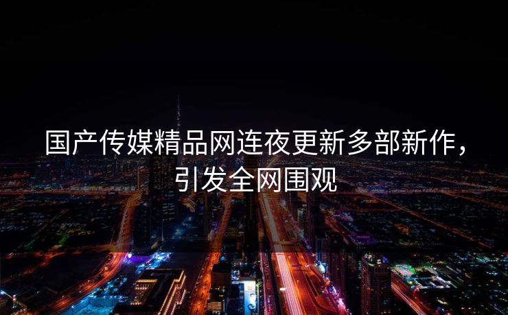 国产传媒精品网连夜更新多部新作，引发全网围观