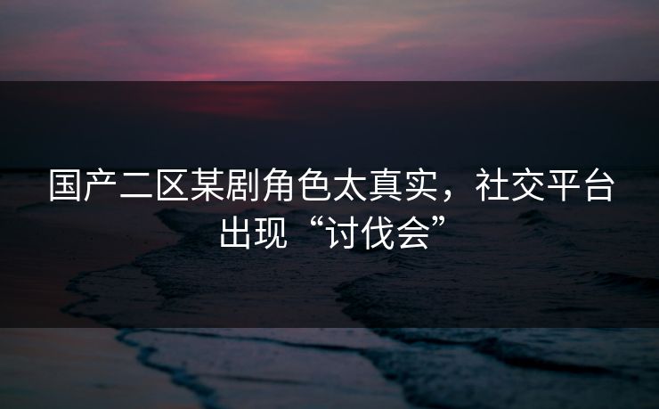 国产二区某剧角色太真实，社交平台出现“讨伐会”