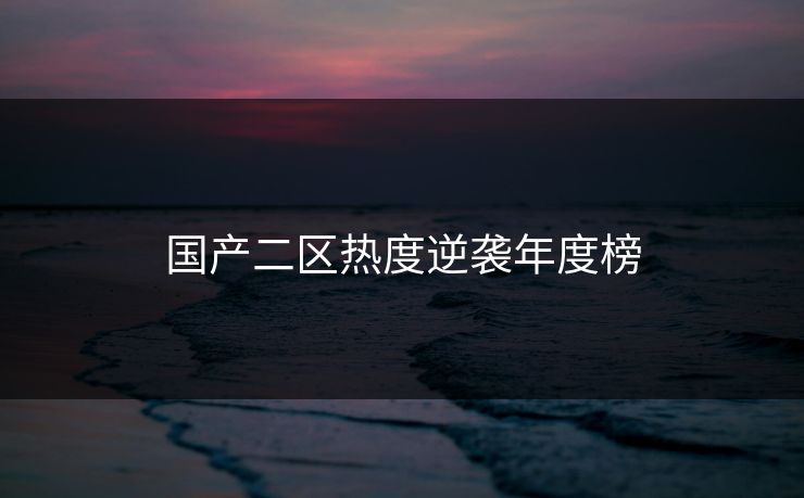 国产二区热度逆袭年度榜 国产二区热度逆袭年度榜