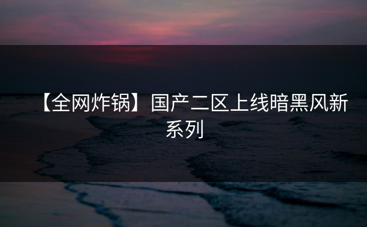 【全网炸锅】国产二区上线暗黑风新系列