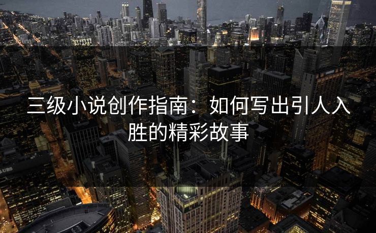 三级小说创作指南：如何写出引人入胜的精彩故事