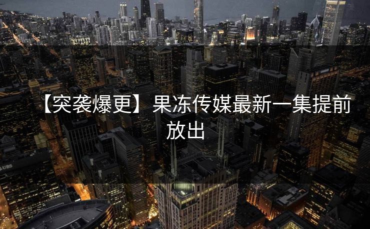 【突袭爆更】果冻传媒最新一集提前放出